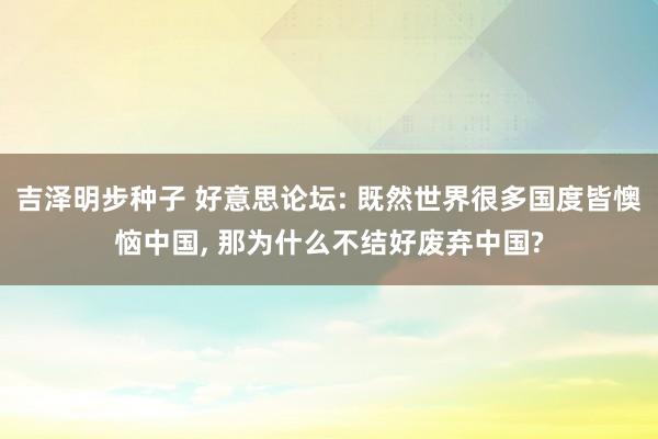 吉泽明步种子 好意思论坛: 既然世界很多国度皆懊恼中国， 那为什么不结好废弃中国?