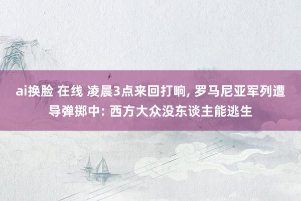 ai换脸 在线 凌晨3点来回打响， 罗马尼亚军列遭导弹掷中: 西方大众没东谈主能逃生