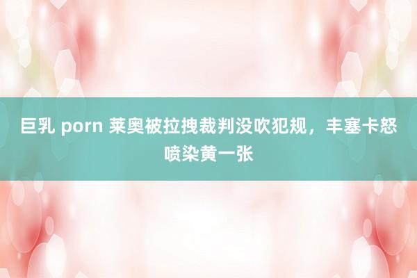 巨乳 porn 莱奥被拉拽裁判没吹犯规，丰塞卡怒喷染黄一张