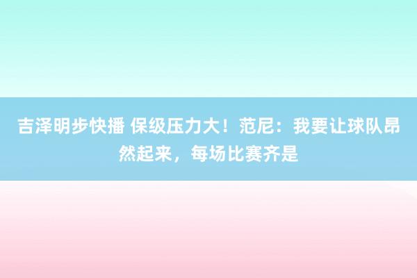 吉泽明步快播 保级压力大！范尼：我要让球队昂然起来，每场比赛齐是