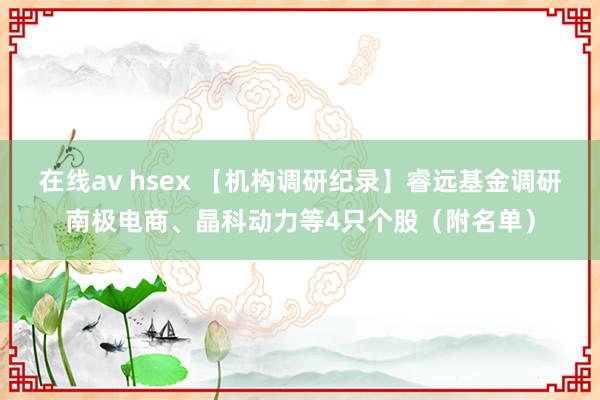 在线av hsex 【机构调研纪录】睿远基金调研南极电商、晶科动力等4只个股（附名单）