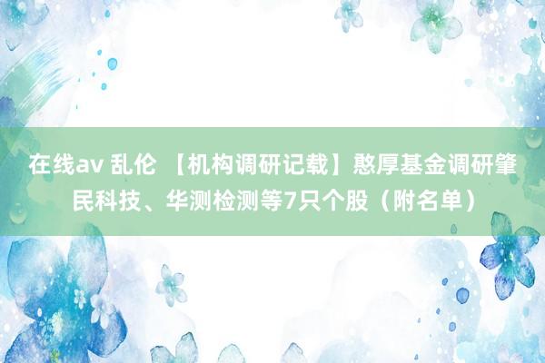 在线av 乱伦 【机构调研记载】憨厚基金调研肇民科技、华测检测等7只个股（附名单）