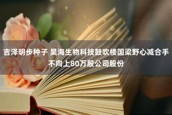 吉泽明步种子 昊海生物科技鼓吹楼国梁野心减合手不向上80万股公司股份