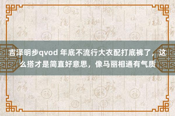 吉泽明步qvod 年底不流行大衣配打底裤了，这么搭才是简直好意思，像马丽相通有气质