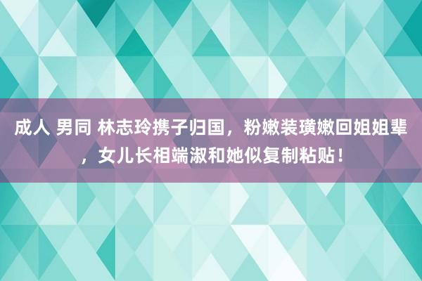 成人 男同 林志玲携子归国，粉嫩装璜嫩回姐姐辈，女儿长相端淑和她似复制粘贴！