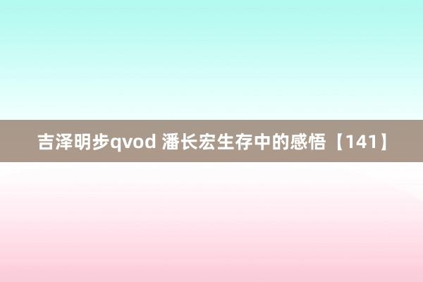 吉泽明步qvod 潘长宏生存中的感悟【141】