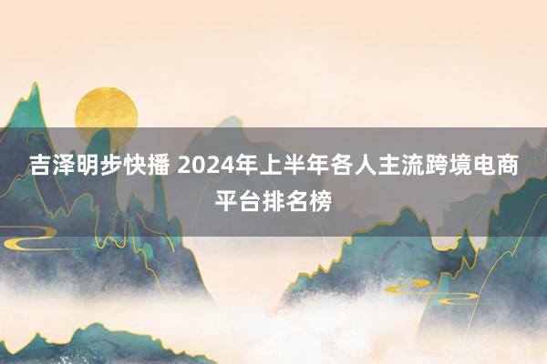 吉泽明步快播 2024年上半年各人主流跨境电商平台排名榜