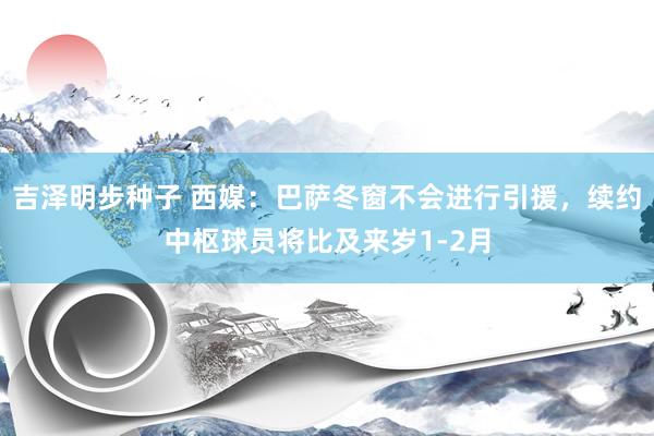 吉泽明步种子 西媒：巴萨冬窗不会进行引援，续约中枢球员将比及来岁1-2月