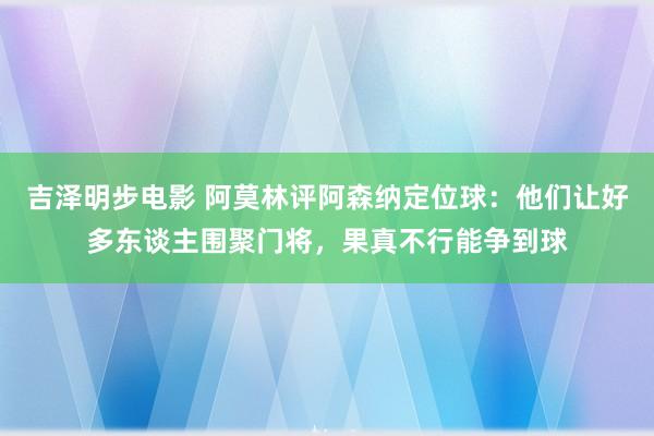 吉泽明步电影 阿莫林评阿森纳定位球：他们让好多东谈主围聚门将，果真不行能争到球