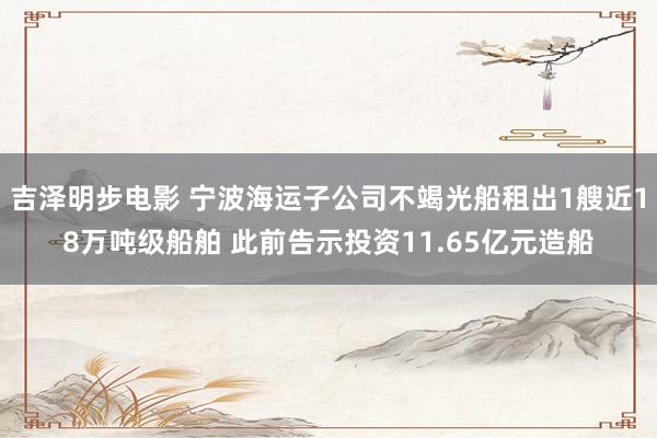 吉泽明步电影 宁波海运子公司不竭光船租出1艘近18万吨级船舶 此前告示投资11.65亿元造船