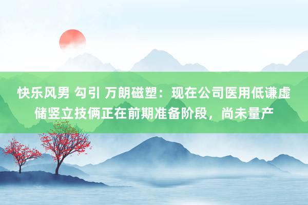 快乐风男 勾引 万朗磁塑：现在公司医用低谦虚储竖立技俩正在前期准备阶段，尚未量产