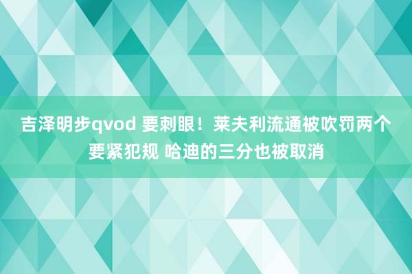 吉泽明步qvod 要刺眼！莱夫利流通被吹罚两个要紧犯规 哈迪的三分也被取消