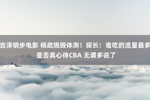 吉泽明步电影 杨政烧毁体测！探长：谁吃的流量最多 是否真心待CBA 无谓多说了