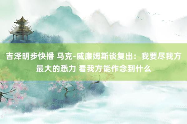 吉泽明步快播 马克-威廉姆斯谈复出：我要尽我方最大的悉力 看我方能作念到什么