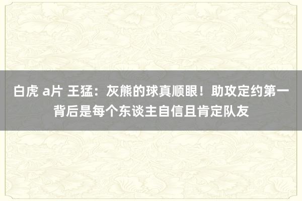 白虎 a片 王猛：灰熊的球真顺眼！助攻定约第一背后是每个东谈主自信且肯定队友