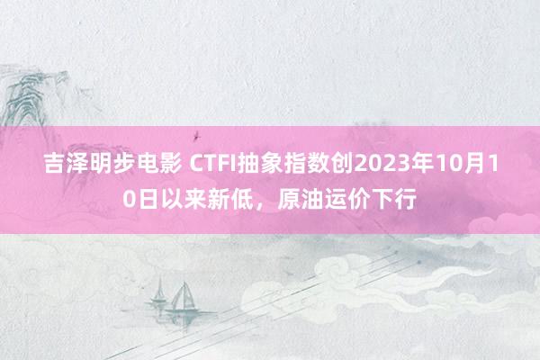 吉泽明步电影 CTFI抽象指数创2023年10月10日以来新低，原油运价下行