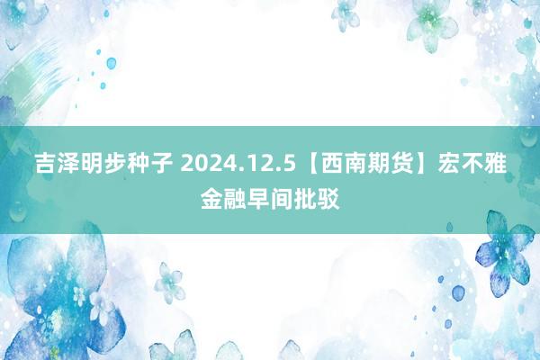 吉泽明步种子 2024.12.5【西南期货】宏不雅金融早间批驳