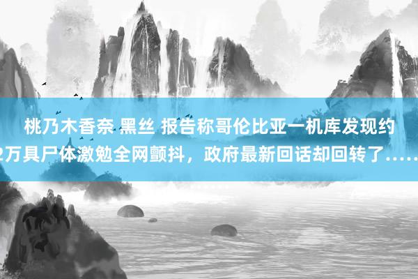 桃乃木香奈 黑丝 报告称哥伦比亚一机库发现约2万具尸体激勉全网颤抖，政府最新回话却回转了……