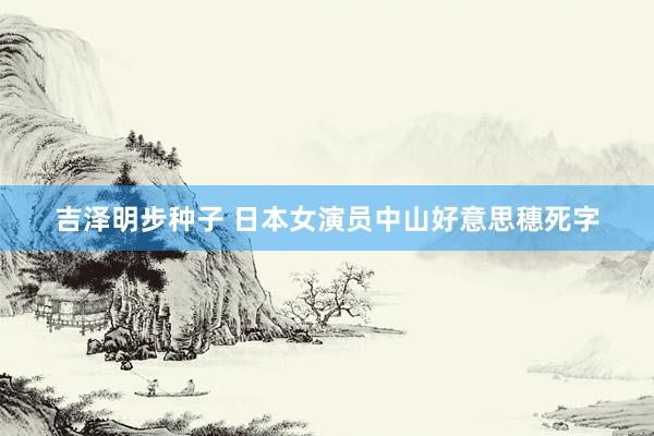 吉泽明步种子 日本女演员中山好意思穗死字