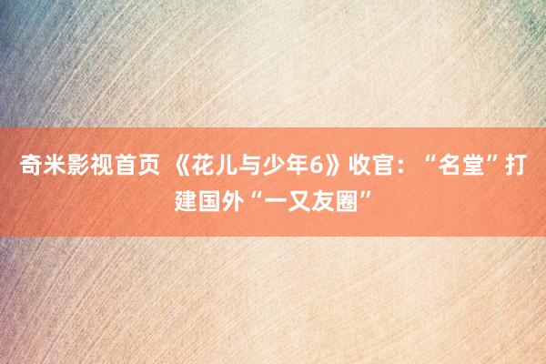 奇米影视首页 《花儿与少年6》收官：“名堂”打建国外“一又友圈”