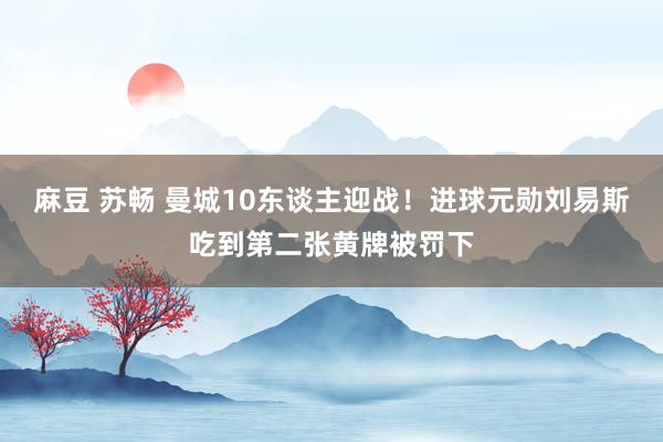 麻豆 苏畅 曼城10东谈主迎战！进球元勋刘易斯吃到第二张黄牌被罚下