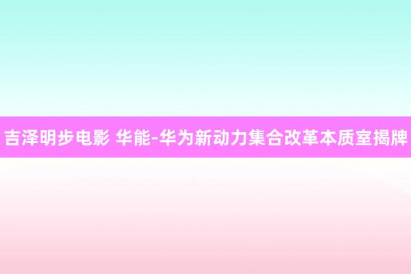 吉泽明步电影 华能-华为新动力集合改革本质室揭牌