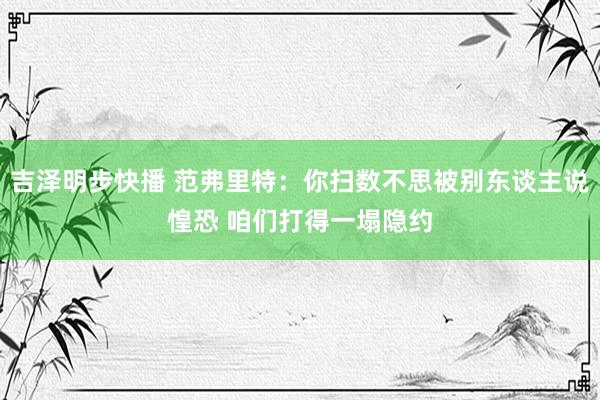 吉泽明步快播 范弗里特：你扫数不思被别东谈主说惶恐 咱们打得一塌隐约