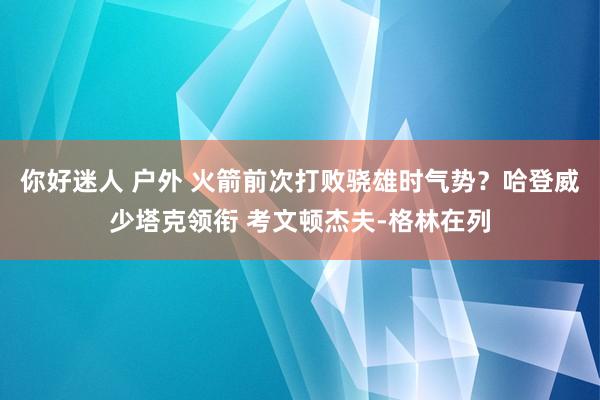 你好迷人 户外 火箭前次打败骁雄时气势？哈登威少塔克领衔 考文顿杰夫-格林在列