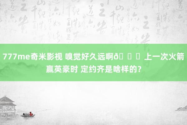 777me奇米影视 嗅觉好久远啊👀上一次火箭赢英豪时 定约齐是啥样的？