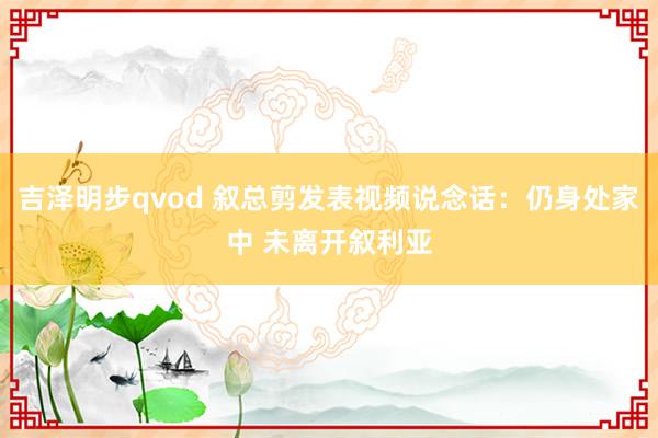 吉泽明步qvod 叙总剪发表视频说念话：仍身处家中 未离开叙利亚