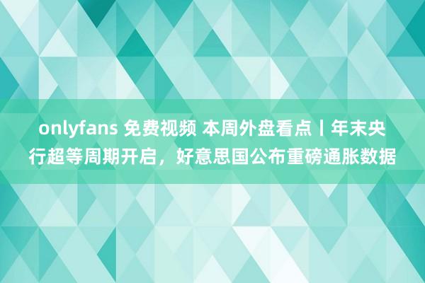 onlyfans 免费视频 本周外盘看点丨年末央行超等周期开启，好意思国公布重磅通胀数据