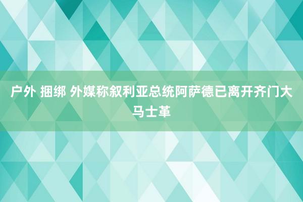 户外 捆绑 外媒称叙利亚总统阿萨德已离开齐门大马士革