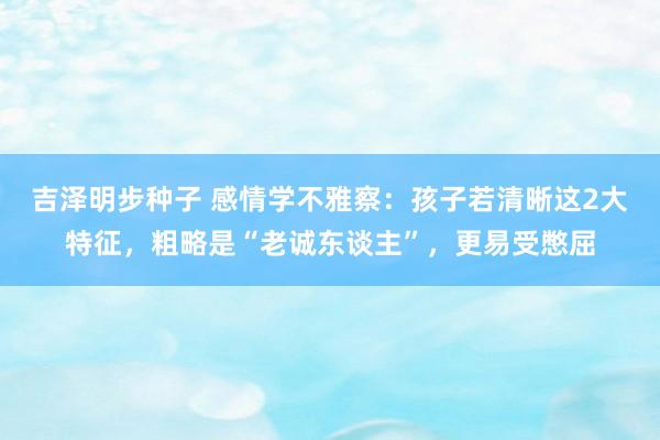 吉泽明步种子 感情学不雅察：孩子若清晰这2大特征，粗略是“老诚东谈主”，更易受憋屈