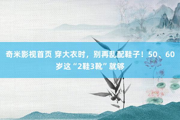 奇米影视首页 穿大衣时，别再乱配鞋子！50、60岁这“2鞋3靴”就够