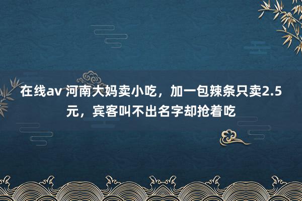 在线av 河南大妈卖小吃，加一包辣条只卖2.5元，宾客叫不出名字却抢着吃