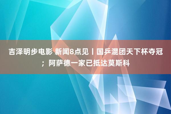 吉泽明步电影 新闻8点见丨国乒混团天下杯夺冠；阿萨德一家已抵达莫斯科