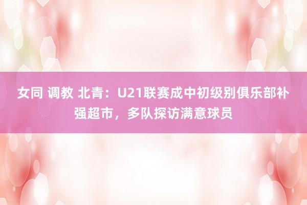 女同 调教 北青：U21联赛成中初级别俱乐部补强超市，多队探访满意球员