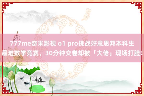 777me奇米影视 o1 pro挑战好意思邦本科生最难数学竞赛，30分钟交卷却被「大佬」现场打脸！