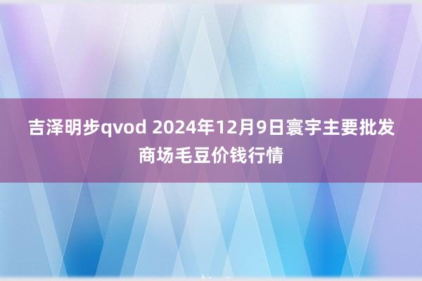 吉泽明步qvod 2024年12月9日寰宇主要批发商场毛豆价钱行情