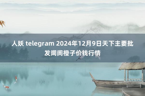 人妖 telegram 2024年12月9日天下主要批发阛阓橙子价钱行情