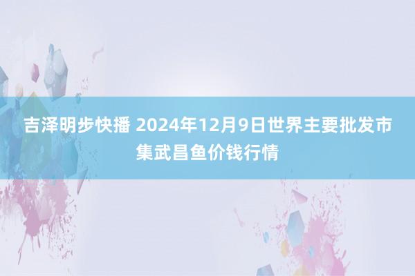 吉泽明步快播 2024年12月9日世界主要批发市集武昌鱼价钱行情