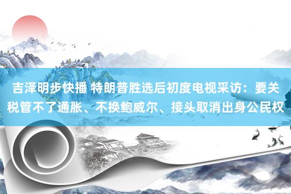 吉泽明步快播 特朗普胜选后初度电视采访：要关税管不了通胀、不换鲍威尔、接头取消出身公民权