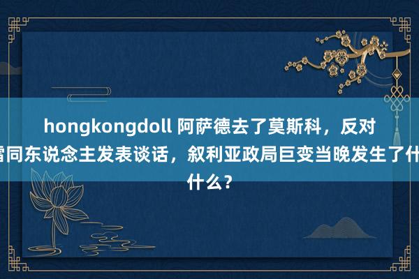 hongkongdoll 阿萨德去了莫斯科，反对派雷同东说念主发表谈话，叙利亚政局巨变当晚发生了什么？