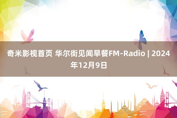 奇米影视首页 华尔街见闻早餐FM-Radio | 2024年12月9日