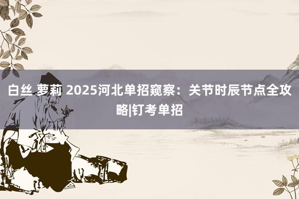 白丝 萝莉 2025河北单招窥察：关节时辰节点全攻略|钉考单招