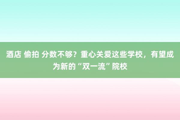 酒店 偷拍 分数不够？重心关爱这些学校，有望成为新的“双一流”院校