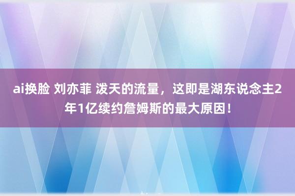 ai换脸 刘亦菲 泼天的流量，这即是湖东说念主2年1亿续约詹姆斯的最大原因！