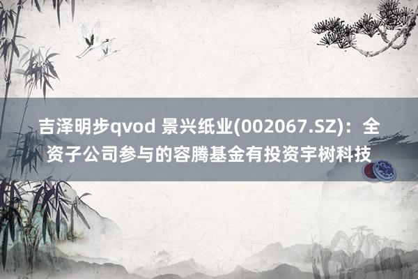 吉泽明步qvod 景兴纸业(002067.SZ)：全资子公司参与的容腾基金有投资宇树科技