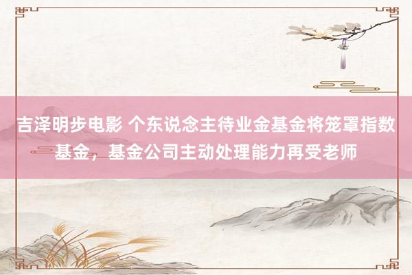 吉泽明步电影 个东说念主待业金基金将笼罩指数基金，基金公司主动处理能力再受老师