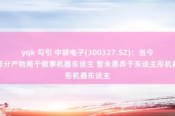 yqk 勾引 中颖电子(300327.SZ)：当今已有小部分产物用于做事机器东谈主 暂未愚弄于东谈主形机器东谈主